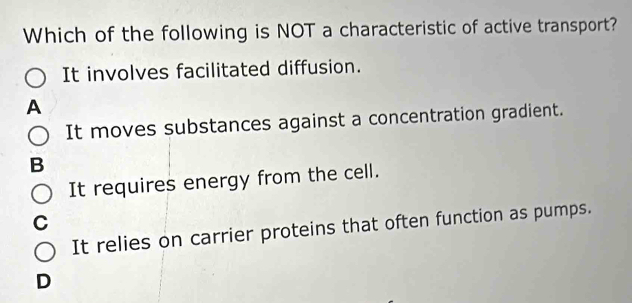 Which of the following is NOT a characteristic of active transport?
It involves facilitated diffusion.
A
It moves substances against a concentration gradient.
B
It requires energy from the cell.
C
It relies on carrier proteins that often function as pumps.
D