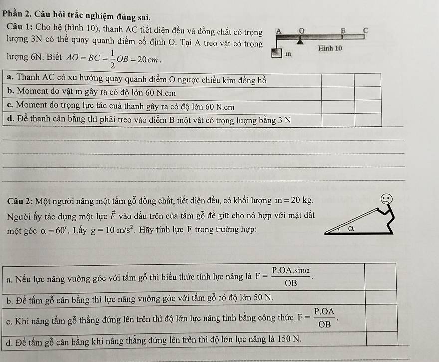 Phần 2. Câu hỏi trắc nghiệm đúng sai.
Câu 1: Cho hệ (hình 10), thanh AC tiết diện đều và đồng chất có trọng
lượng 3N có thể quay quanh điểm cố định O. Tại A treo vật có trọn
lượng 6N. Biết AO=BC= 1/2 OB=20cm.
Câu 2: Một người nâng một tấm gỗ đồng chất, tiết diện đều, có khối lượng m=20kg.
Người ấy tác dụng một lực vector F vào đầu trên của tấm gỗ để giữ cho nó hợp với mặt đất
một góc alpha =60° Lấy g=10m/s^2 Hãy tính lực F trong trường hợp: