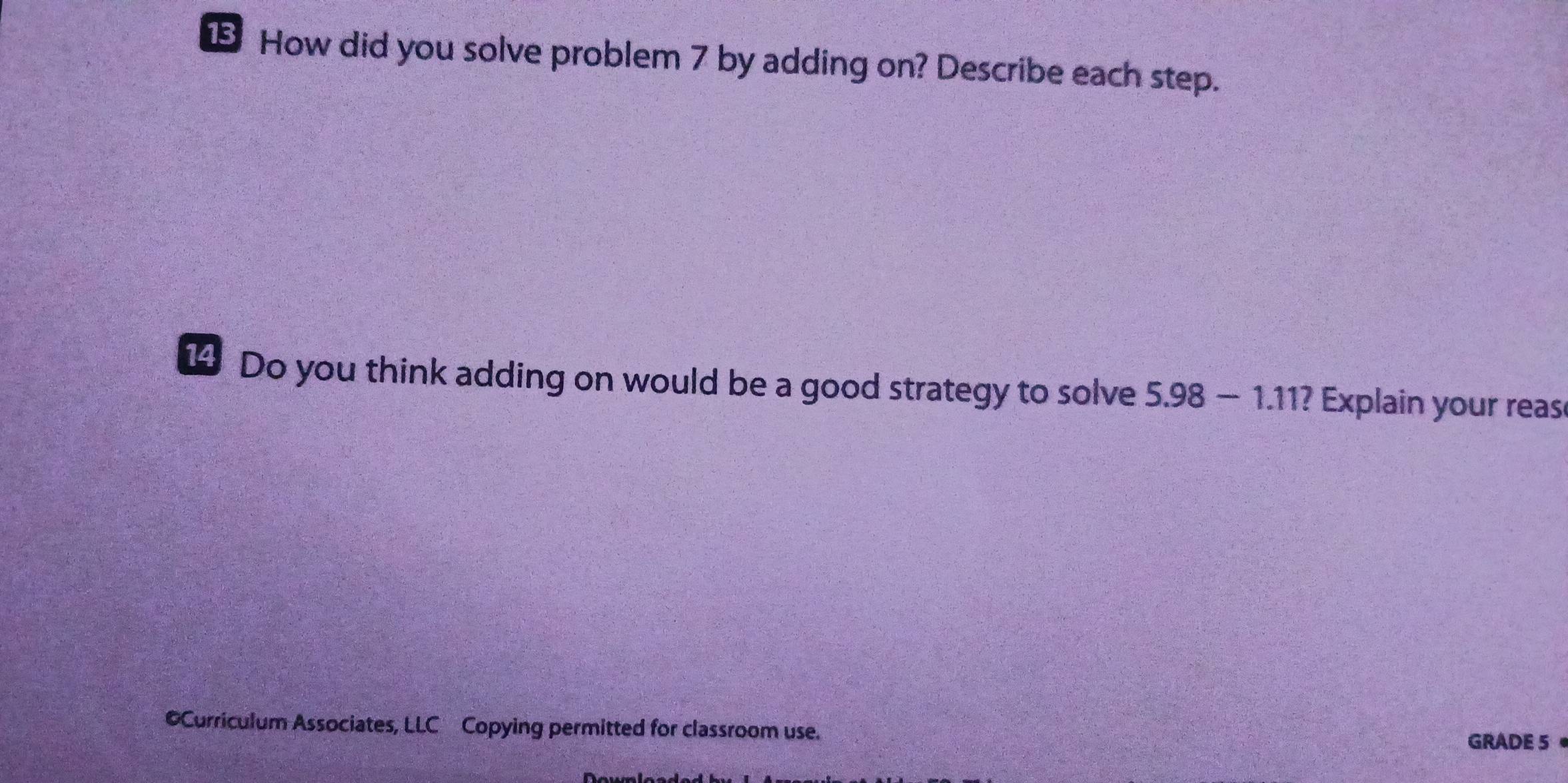 How did you solve problem 7 by adding on? Describe each step. 
14 Do you think adding on would be a good strategy to solve 5.98-1.11 ? Explain your reas 
©Curriculum Associates, LLC Copying permitted for classroom use. 
GRADE 5