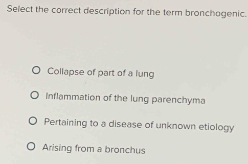 Select the correct description for the term bronchogenic.
Collapse of part of a lung
Inflammation of the lung parenchyma
Pertaining to a disease of unknown etiology
Arising from a bronchus