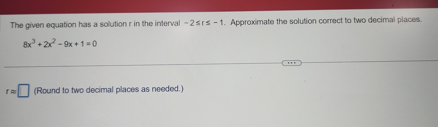 The given equation has a solution r in the interval -2≤ r≤ -1. Approximate the solution correct to two decimal places.
8x^3+2x^2-9x+1=0
rapprox □ (Round to two decimal places as needed.)