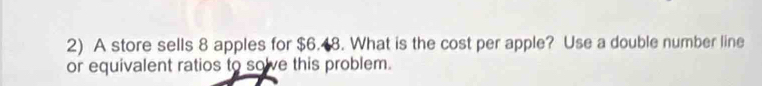 A store sells 8 apples for $6.48. What is the cost per apple? Use a double number line 
or equivalent ratios to solve this problem.