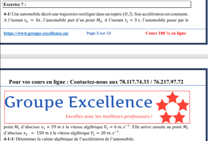 4-1/Une automobile décrit une trajectoire rectiligne dans un repère (0,vector l). Son accélération est constante. 
A l’instant t_0=0s , l’automobile part d’un point M_0. A l’instant t_1=3s , l'automobile passe par le 
https://www.groupe-excellence.sn/ Page 3 sur 13 Cours 100 % en ligne 
Pour vos cours en ligne : Contactez-nous aux 78.117.74.33 / 76.217.97.72 
Groupe Excellence 
Excellez avec les meilleurs professeurs ! 
point M_1 d'abscisse x_1=59m à la vitesse algébrique V_1=6m.s^(-1). Elle arrive ensuite au point M_2
d’abscisse x_2=150m à la vitesse algébrique V_2=20m.s^(-1). 
4-1-1/ Déterminer la valeur algébrique de l'accélération de l'automobile.