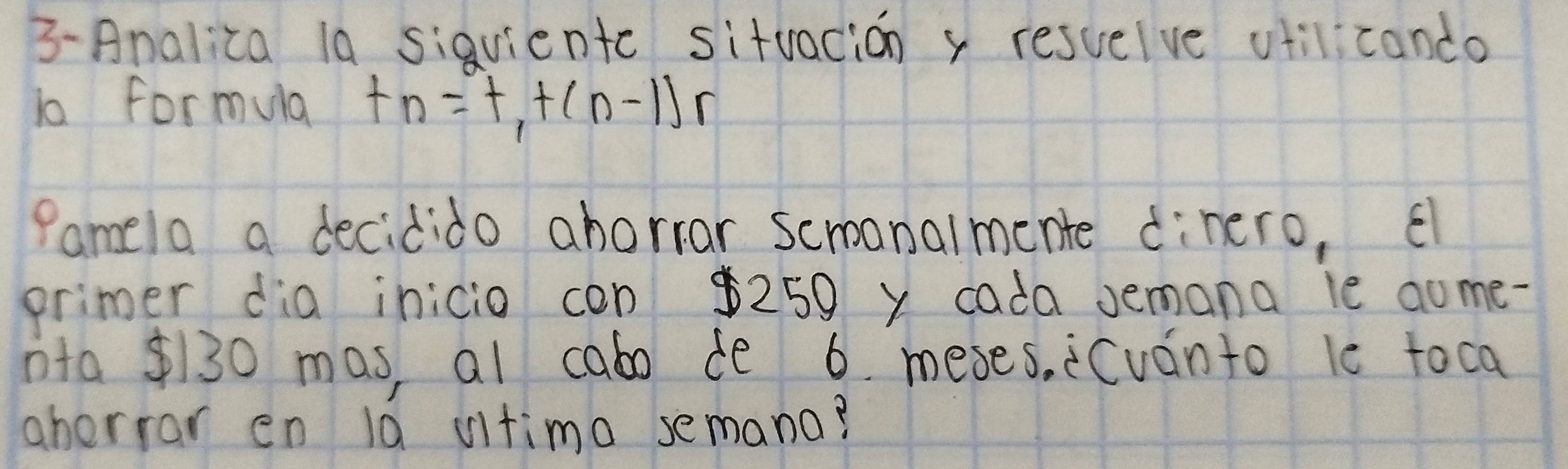 3-Analica la siqvientc sitvacion x resuelve vtilicando 
1o formula t_n=t_1+(n-1)r
Pamela a decidido ahorrar scroanalmente dinero, El 
primer dia inicio con $250 y cada Jemana le aome- 
nta 130 mas, al cabo de 6. meses, Cván to le toca 
ahorror en la vitimo semana?