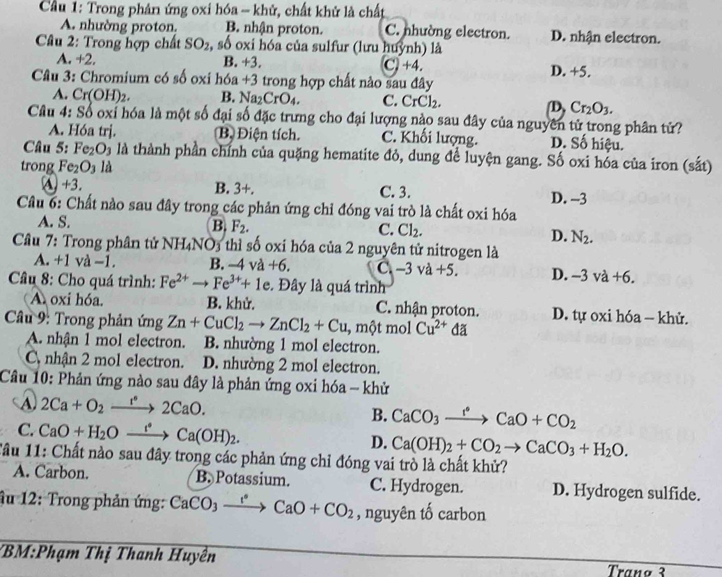 Cầu 1: Trong phản ứng oxi hóa - khử, chất khử là chất
A. nhường proton, B. nhận proton. C. nhường electron. D. nhận electron.
Câu 2: Trong hợp chất SO_2, .sdot 0 oxi hóa của sulfur (lưu huỳnh) là
B. +3.
A. +2, D. +5.
C)+4.
Câu 3: Chromium có số oxi hóa +3 trong hợp chất nào sau đây
A. Cr(OH)_2. B. Na_2CrO_4. C. CrCl_2.
D, Cr_2O_3.
Câu 4: Số oxỉ hóa là một số đại số đặc trưng cho đại lượng nào sau đây của nguyên tử trong phân tử?
A. Hóa trj. B Điện tích. C. Khối lượng. D. Số hiệu.
Câu 5: Fe_2O_3 là là thành phần chính của quặng hematite đỏ, dung để luyện gang. Số oxi hóa của iron (sắt)
trong Fe_2O_3 là
A +3. B. 3+. C. 3. D. -3
Câu 6: Chất nào sau đây trong các phản ứng chỉ đóng vai trò là chất oxi hóa
A. S.
B. F_2.
C. Cl_2.
D. N_2.
Câu 7: Trong phân tử NH₄NO3 thì số oxi hóa của 2 nguyên tử nitrogen là
A. +1 và -1. B. -4va+6. C. -3va+5.
D. -3va+6.
Câu 8: Cho quá trình: Fe^(2+)to Fe^(3+)+1e Đây là quá trình
A oxi hóa. B. khử. C. nhận proton. D. tự oxi hóa - khử.
Câu 9: Trong phản ứng Zn+CuCl_2to ZnCl_2+Cu , một mol Cu^(2+) đã
A. nhận 1 mol electron. B. nhường 1 mol electron.
C nhận 2 mol electron. D. nhường 2 mol electron.
Câu 10: Phản ứng nào sau đây là phản ứng oxi hóa - khử
A 2Ca+O_2xrightarrow 1°2CaO.
B. CaCO_3xrightarrow f°CaO+CO_2
C. CaO+H_2Oxrightarrow f°Ca(OH)_2. D. Ca(OH)_2+CO_2to CaCO_3+H_2O.
Tâu 11: Chất nào sau đây trong các phản ứng chỉ đóng vai trò là chất khử?
A. Carbon. B. Potassium. C. Hydrogen. D. Hydrogen sulfide.
Âu 12: Trong phản ứng: CaCO_3xrightarrow f°CaO+CO_2 , nguyên tố carbon
*BM:Phạm Thị Thanh Huyền Trañø 3