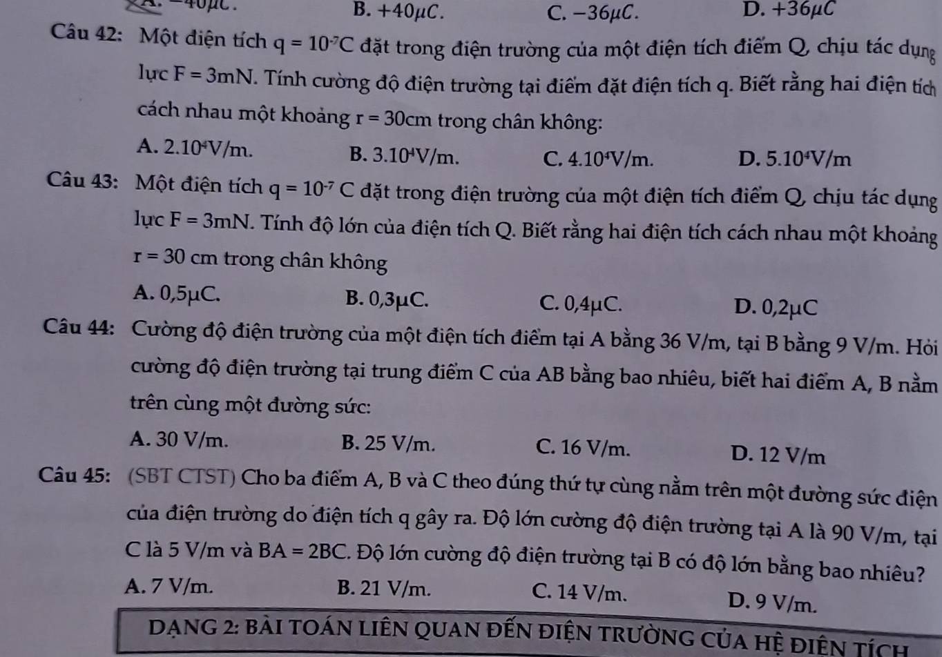 B.+40μC. C. -36μC. D. +36μC
Câu 42: Một điện tích q=10^(-7)C đặt trong điện trường của một điện tích điểm Q, chịu tác dụng
lucF=3mN T. Tính cường độ điện trường tại điểm đặt điện tích q. Biết rằng hai điện tích
cách nhau một khoảng r=30cm trong chân không:
A. 2.10^4V/m.
B. 3.10^4V/m. C. 4.10^4V/m. D. 5.10^4V/m
Câu 43: Một điện tích q=10^(-7)C đặt trong điện trường của một điện tích điểm Q, chịu tác dụng
1ucF=3mN T. Tính độ lớn của điện tích Q. Biết rằng hai điện tích cách nhau một khoảng
r=30cm trong chân không
A. 0,5μC. B. 0,3μC. C. 0,4μC. D. 0,2μC
Câu 44: Cường độ điện trường của một điện tích điểm tại A bằng 36 V/m, tại B bằng 9 V/m. Hỏi
cường độ điện trường tại trung điểm C của AB bằng bao nhiêu, biết hai điểm A, B nằm
trên cùng một đường sức:
A. 30 V/m. B. 25 V/m. C. 16 V/m. D. 12 V/m
Câu 45: (SBT CTST) Cho ba điểm A, B và C theo đúng thứ tự cùng nằm trên một đường sức điện
của điện trường do điện tích q gây ra. Độ lớn cường độ điện trường tại A là 90 V/m, tại
C là 5 V/m và BA=2BC. Độ lớn cường độ điện trường tại B có độ lớn bằng bao nhiêu?
A. 7 V/m. B. 21 V/m.
C. 14 V/m. D. 9 V/m.
DAnG 2: bài tOáN LiêN quan đến điện trườnG của hệ điện tích