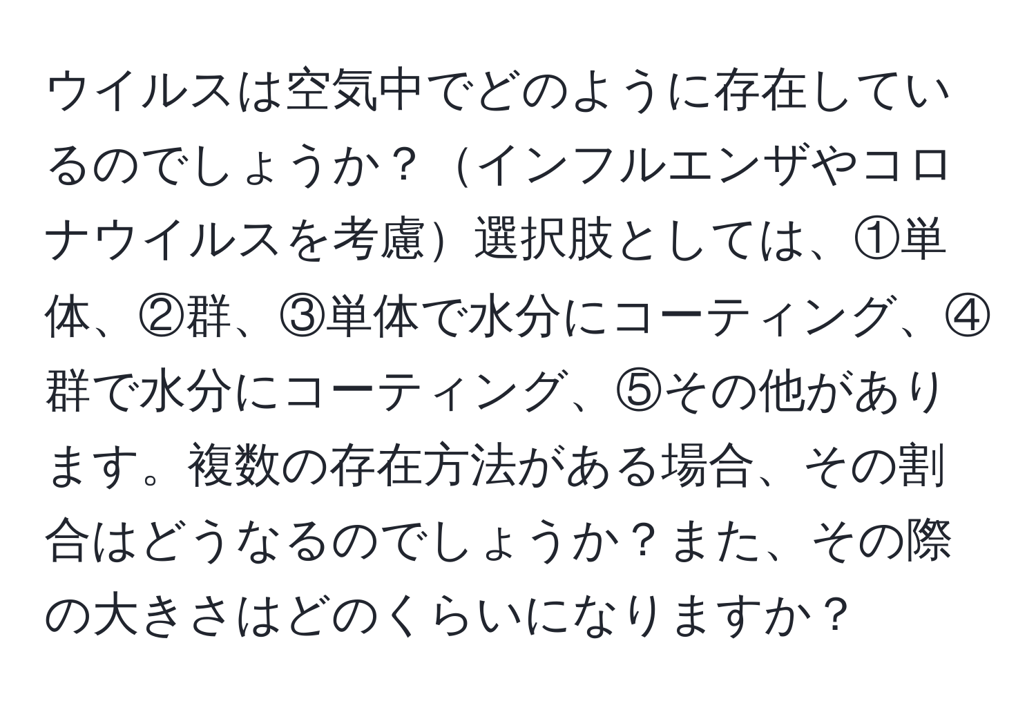ウイルスは空気中でどのように存在しているのでしょうか？インフルエンザやコロナウイルスを考慮選択肢としては、①単体、②群、③単体で水分にコーティング、④群で水分にコーティング、⑤その他があります。複数の存在方法がある場合、その割合はどうなるのでしょうか？また、その際の大きさはどのくらいになりますか？