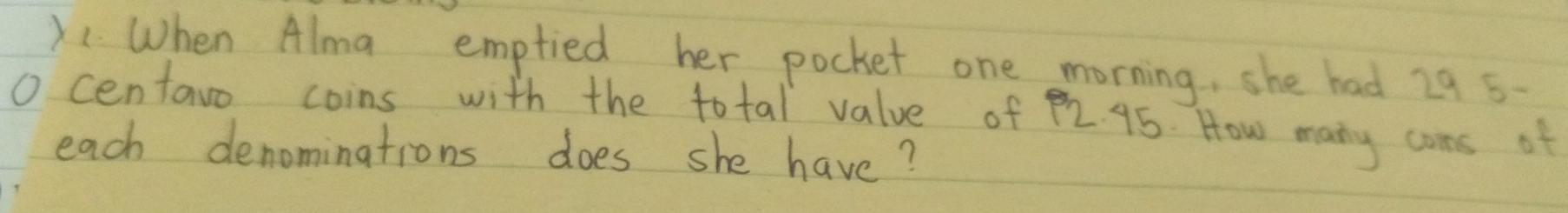 X1. When Alma emptied her pocket one morning, she had 29 5-
O centavo coins with the total value of 92. 95. How many cans of 
each denominations does she have?