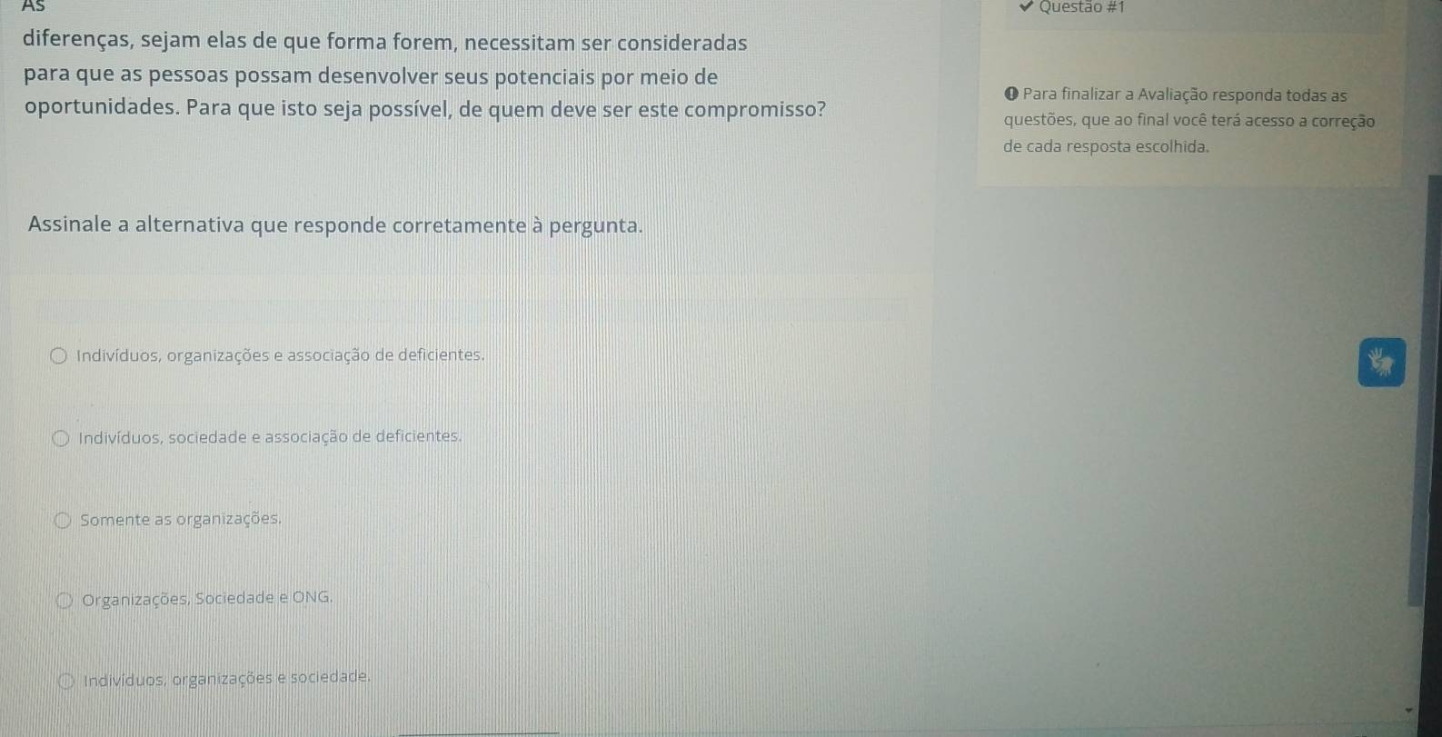 AS Questão #1
diferenças, sejam elas de que forma forem, necessitam ser consideradas
para que as pessoas possam desenvolver seus potenciais por meio de
O Para finalizar a Avaliação responda todas as
oportunidades. Para que isto seja possível, de quem deve ser este compromisso?
questões, que ao final você terá acesso a correção
de cada resposta escolhida.
Assinale a alternativa que responde corretamente à pergunta.
Indivíduos, organizações e associação de deficientes.
Indivíduos, sociedade e associação de deficientes.
Somente as organizações.
Organizações, Sociedade e ONG.
Indivíduos, organizações e sociedade.