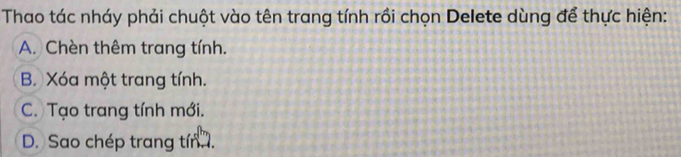 Thao tác nháy phải chuột vào tên trang tính rồi chọn Delete dùng để thực hiện:
A. Chèn thêm trang tính.
B. Xóa một trang tính.
C. Tạo trang tính mới.
D. Sao chép trang tín .