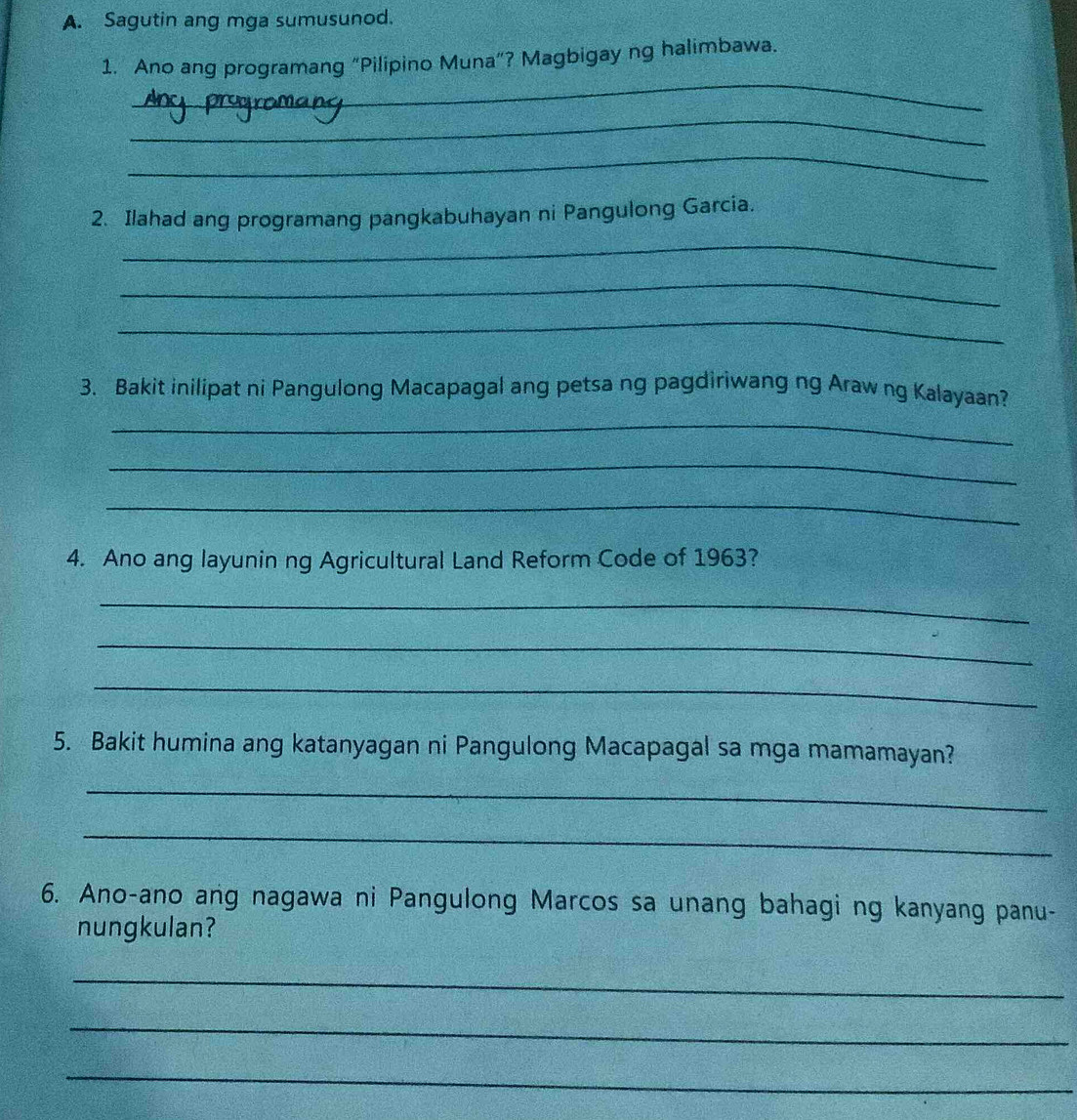 Sagutin ang mga sumusunod. 
1. Ano ang programang “Pilipino Muna”? Magbigay ng halimbawa. 
_ 
_ 
_ 
2. Ilahad ang programang pangkabuhayan ni Pangulong Garcia. 
_ 
_ 
_ 
3. Bakit inilipat ni Pangulong Macapagal ang petsa ng pagdiriwang ng Araw ng Kalayaan? 
_ 
_ 
_ 
4. Ano ang layunin ng Agricultural Land Reform Code of 1963? 
_ 
_ 
_ 
5. Bakit humina ang katanyagan ni Pangulong Macapagal sa mga mamamayan? 
_ 
_ 
6. Ano-ano ang nagawa ni Pangulong Marcos sa unang bahagi ng kanyang panu- 
nungkulan? 
_ 
_ 
_