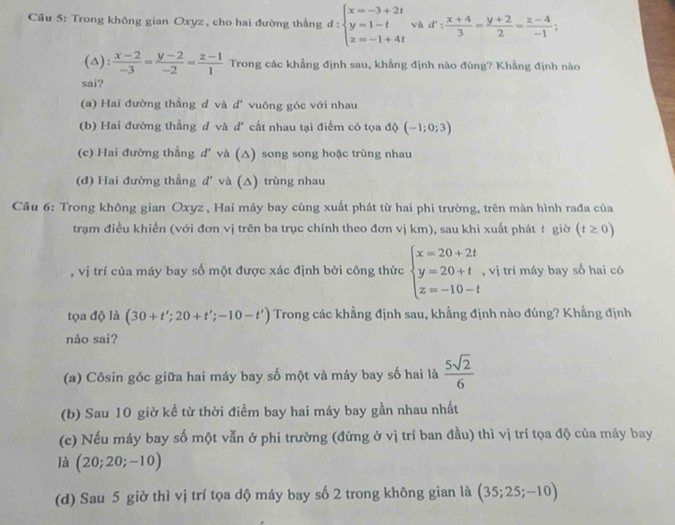 Cầu 5: Trong không gian Oxyz , cho hai đường thầng d:beginarrayl x=-3+2t y=1-t z=-1+4tendarray. và d': (x+4)/3 = (y+2)/2 = (z-4)/-1 ;
(△):  (x-2)/-3 = (y-2)/-2 = (z-1)/1  Trong các khẳng định sau, khẳng định nào đùng? Khẳng định nào
sai?
(a) Hai đường thẳng d và d' vuông góc với nhau
(b) Hai đường thẳng d và d' cắt nhau tại điểm có tọa độ (-1;0;3)
(c) Hai đường thẳng d' và (△) song song hoặc trùng nhau
(d) Hai đường thẳng d' và (△) trùng nhau
Câu 6: Trong không gian Oxyz , Hai máy bay cùng xuất phát từ hai phi trường, trên màn hình rađa của
trạm điều khiển (với đơn vị trên ba trục chính theo đơn vị km), sau khi xuất phát t giờ (t≥ 0)
, vị trí của máy bay số một được xác định bởi công thức beginarrayl x=20+2t y=20+t z=-10-tendarray. , vị trí máy bay số hai có
tọa độ là (30+t';20+t';-10-t') Trong các khẳng định sau, khẳng định nào đúng? Khẳng định
nào sai?
(a) Côsin góc giữa hai máy bay số một và máy bay số hai là  5sqrt(2)/6 
(b) Sau 10 giờ kề từ thời điểm bay hai máy bay gần nhau nhất
(c) Nếu máy bay số một vẫn ở phi trường (đứng ở vị trí ban đầu) thì vị trí tọa độ của máy bay
là (20;20;-10)
(d) Sau 5 giờ thì vị trí tọa dộ máy bay số 2 trong không gian là (35;25;-10)