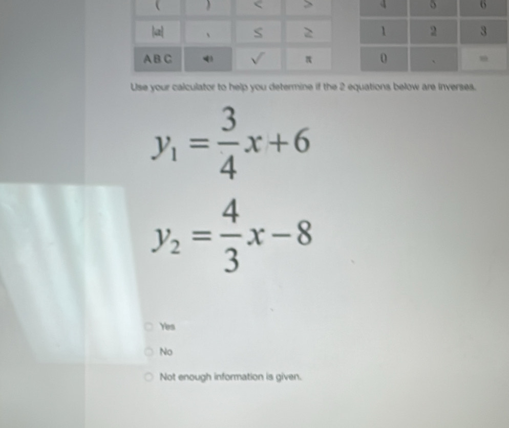 Use your calculator to help you determine if the 2 equations below are inverses.
y_1= 3/4 x+6
y_2= 4/3 x-8
Yes
No
Not enough information is given.