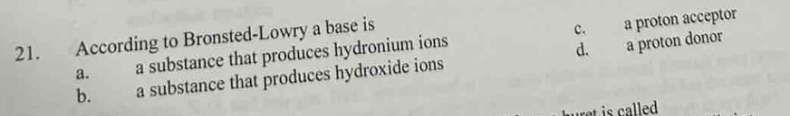 According to Bronsted-Lowry a base is
a. a substance that produces hydronium ions c. a proton acceptor
d.
b. a substance that produces hydroxide ions a proton donor
ret is called .