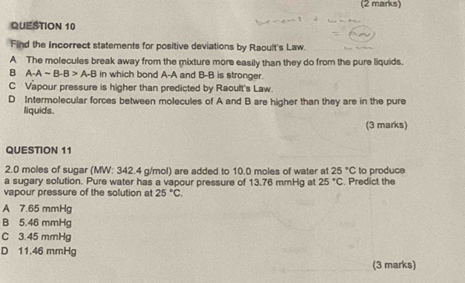 Find the Incorrect statements for positive deviations by Raoult's Law.
A The molecules break away from the mixture more easily than they do from the pure liquids.
B A-Asim B-B>A-B in which bond A-A and B-B is stronger.
C Vapour pressure is higher than predicted by Raoult's Law
D Intermolecular forces between molecules of A and B are higher than they are in the pure
liquids.
(3 marks)
QUESTION 11
2. 0 moles of sugar (MW: 342.4 g/mol) are added to 10.0 moles of water at 25°C to produce
a sugary solution. Pure water has a vapour pressure of 13.76 mmHg at 25°C. Predict the
vapour pressure of the solution at 25°C.
A 7.65 mmHg
B 5.46 mmHg
C 3.45 mmHg
D 11.46 mmHg
(3 marks)