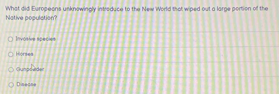 What did Europeans unknowingly introduce to the New World that wiped out a large portion of the
Native population?
Invasive species
Horses
Gunpowder
Disease