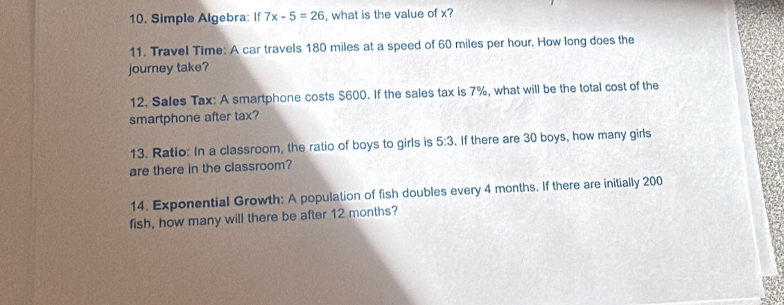 Simple Algebra: If 7x-5=26 , what is the value of x? 
11. Travel Time: A car travels 180 miles at a speed of 60 miles per hour. How long does the 
journey take? 
12. Sales Tax: A smartphone costs $600. If the sales tax is 7%, what will be the total cost of the 
smartphone after tax? 
13. Ratio: In a classroom, the ratio of boys to girls is 5:3. If there are 30 boys, how many girls 
are there in the classroom? 
14. Exponential Growth: A population of fish doubles every 4 months. If there are initially 200
fish, how many will there be after 12 months?