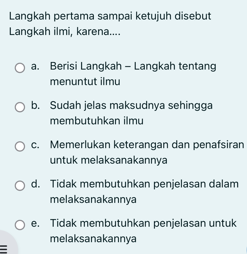 Langkah pertama sampai ketujuh disebut
Langkah ilmi, karena....
a. Berisi Langkah - Langkah tentang
menuntut ilmu
b. Sudah jelas maksudnya sehingga
membutuhkan ilmu
c. Memerlukan keterangan dan penafsiran
untuk melaksanakannya
d. Tidak membutuhkan penjelasan dalam
melaksanakannya
e. Tidak membutuhkan penjelasan untuk
melaksanakannya
=