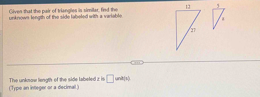 Given that the pair of triangles is similar, find the 
unknown length of the side labeled with a variable. 
The unknow length of the side labeled z is □ unit(s). 
(Type an integer or a decimal.)