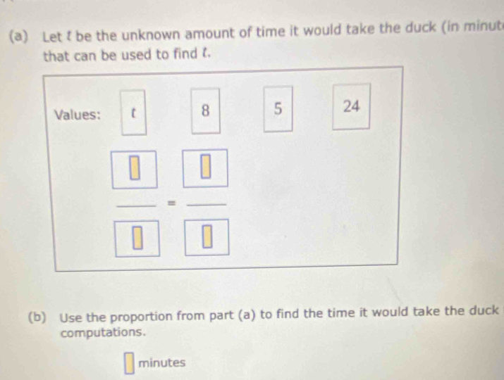 Let t be the unknown amount of time it would take the duck (in minut
that can be used to find . 
Values:
8 5 24
|| 
__  □ /□  = □ /□  
_  
(b) Use the proportion from part (a) to find the time it would take the duck 
computations.
minutes