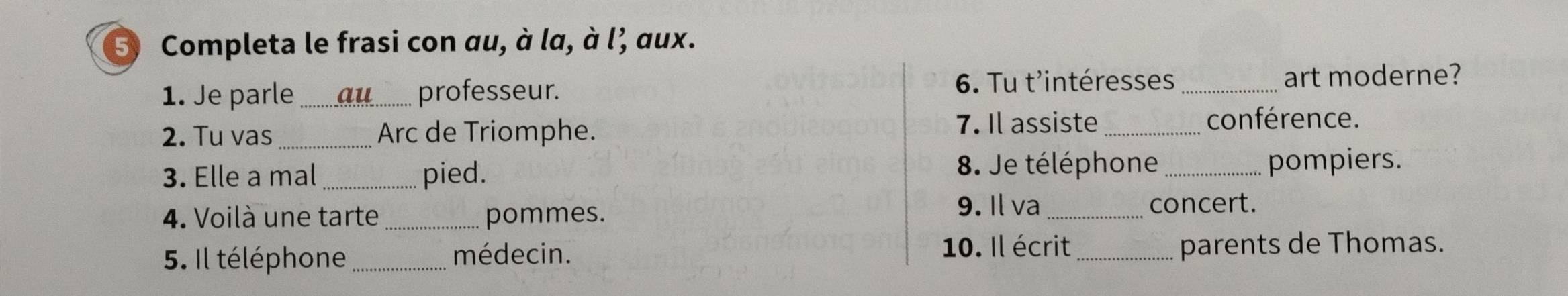 Completa le frasi con au, à la, à l’ aux. 
6. Tu t'intéresses 
1. Je parle au_ professeur. _art moderne? 
2. Tu vas_ Arc de Triomphe. 7. Il assiste _conférence. 
8. Je téléphone 
3. Elle a mal _pied. _pompiers. 
4. Voilà une tarte _pommes. 9. Il va_ 
concert. 
5. Il téléphone _médecin. 10. Il écrit_ parents de Thomas.