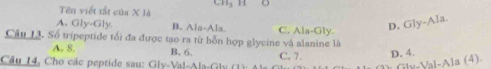 Ch₃ H O
Tên viết tất của X là
A. Gly-Gly B. Ala-Ala. C. Ala-Gly
D, Gly-Ala.
Câu 13. Số tripeptide tối đa được tạo ra từ hỗn hợp glycine và alanine là
A. 8. B. 6. C. 7. D. 4.
Câu 14, Cho các peptide sau: Gly-Val-Ala-Gly (1): Ala: *Gly-Val-Ala (4)