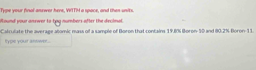 Type your final answer here, WITH a space, and then units. 
Round your answer to two numbers after the decimal. 
Calculate the average atomic mass of a sample of Boron that contains 19.8% Boron -10 and 80.2% Boron -11. 
type your answer...