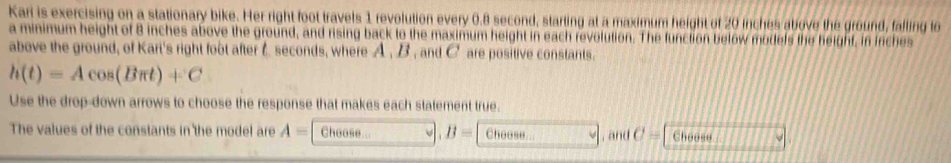 Kari is exercising on a stationary bike. Her right foot travels 1 revolution every 0.8 second, starting at a maximum height of 20 inches above the ground, falling to 
a minimum height of 8 inches above the ground, and rising back to the maximum height in each revolution. The function below models the height, in inches
above the ground, of Kart's right foot after C seconds, where A , B , and C are positive constants.
h(t)=Acos (Bπ t)+C
Use the drop-down arrows to choose the response that makes each statement true. 
The values of the constants in the model are A= Choose a B= Choose , and C= Choose