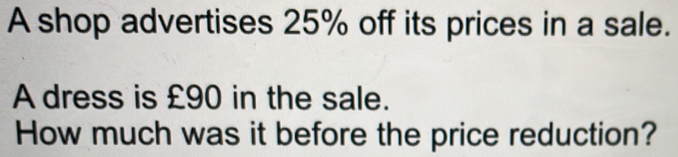 A shop advertises 25% off its prices in a sale.
A dress is £90 in the sale.
How much was it before the price reduction?