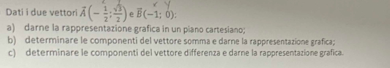 Dati i due vettori vector A(- 1/2 ; sqrt(3)/2 ) e vector B(-1;0). 
a) darne la rappresentazione grafica in un piano cartesiano; 
b) determinare le componenti del vettore somma e darne la rappresentazione grafica; 
c) determinare le componenti del vettore differenza e darne la rappresentazione grafica.