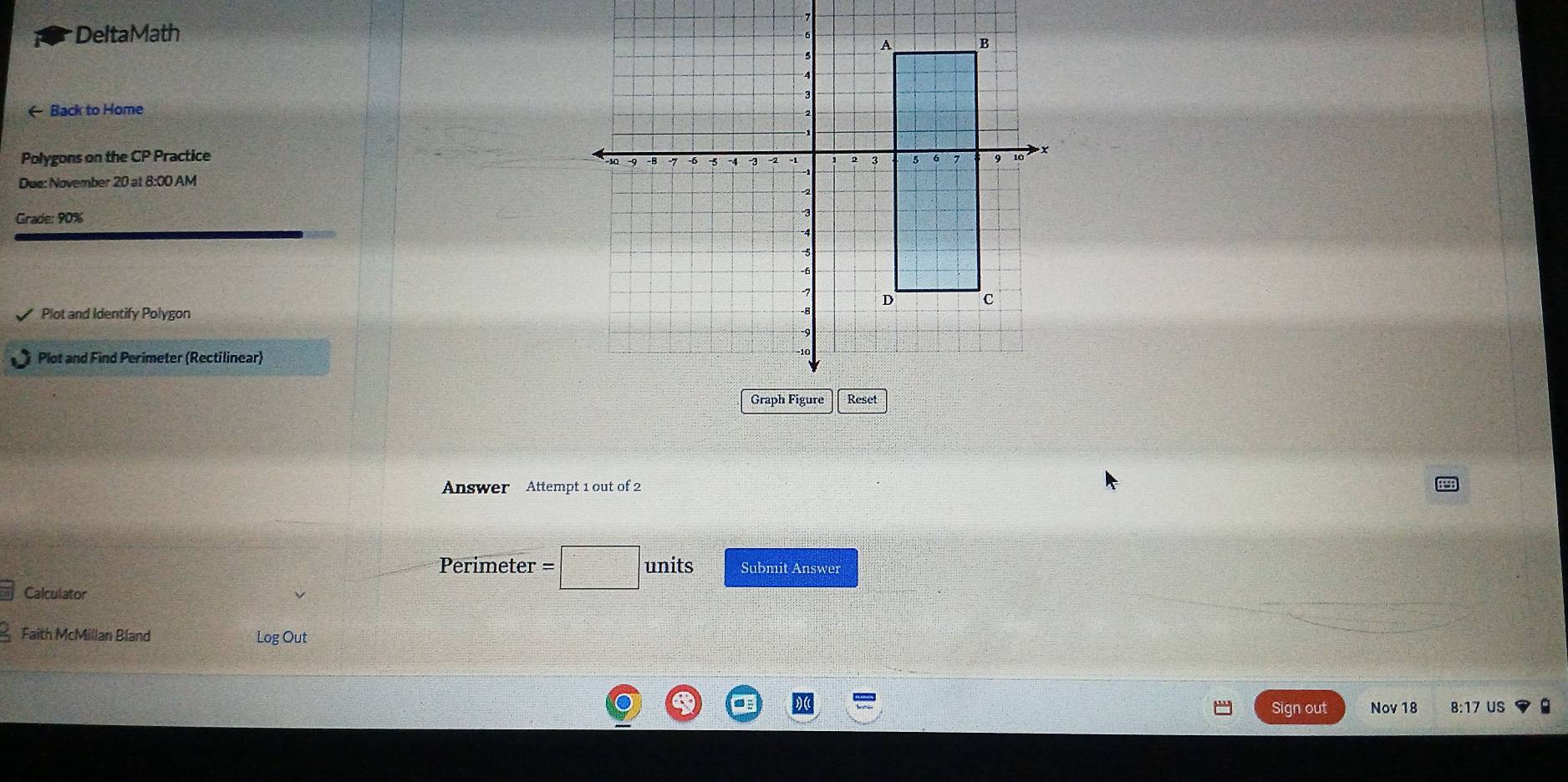 DeltaMath 7 
← Back to Home 
Polygons on the CP Practice 
Due: November 20 at 8:00 AM 
Grade: 90% 
Plot and Identify Polygon 
Plot and Find Perimeter (Rectilinear) 
Answer Attempt 1 out of 2 
Perimeter units Submit Answer 
Calculator 
Faith McMillan Bland Log Out 
. 
Sign out Nov 18 8:17 US