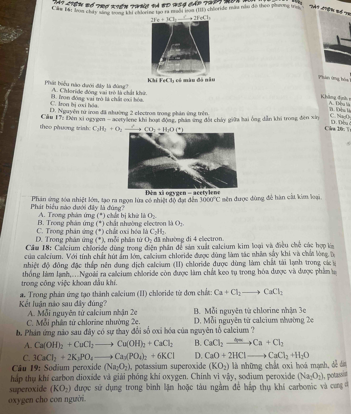 TAI LIệU BÓ TRO KIEN THÚC Và BD HSG CẤP THPT M N    
Câu 16: Iron cháy sáng trong khí chlorine tạo ra muối iron (III) chloride màu nâu đỏ theo phương trình:
TAI LIệU Bổ TR
Khí l FeCl_3; có màu đỏ nâu
Phản ứng hóa l
Phát biểu nào dưới đây là đúng?
A. Chloride đóng vai trò là chất khử.
B. Iron đóng vai trò là chất oxi hóa.
Khẳng định n
C. Iron bị oxi hóa.
A. Đều là
B. Đều là
D. Nguyễn tử iron đã nhường 2 electron trong phản ứng trên.
Câu 17: Đèn xì ogygen - acetylene khi hoạt động, phản ứng đốt cháy giữa hai ống dẫn khí trong đèn xảy C. Na₂O₁
D. Đều ở
theo phương trình: C_2H_2+O_2xrightarrow f° CO_2+H_2O(*) Câu 20: Tr
Đèn xì ogygen - acetylene
Phản ứng tỏa nhiệt lớn, tạo ra ngọn lửa có nhiệt độ đạt đến 3000°C nên được dùng đề hàn cắt kim loại.
Phát biều nào dưới đây là đúng?
A. Trong phản ứng (*) chất bị khử là O_2.
B. Trong phản ứng (*) chất nhường electron là O_2.
C. Trong phản ứng (*) chất oxi hóa là C_2H_2.
D. Trong phản ứng (*), mỗi phân tử O_2 đã nhường đi 4 electron.
Câu 18: Calcium chloride dùng trong điện phân để sản xuất calcium kim loại và điều chế các hợp kim
của calcium. Với tính chất hút ẩm lớn, calcium chloride được dùng làm tác nhân sấy khí và chất lỏng. Do
nhiệt độ đông đặc thấp nên dung dịch calcium (II) chloride được dùng làm chất tải lạnh trong các hệ
thống làm lạnh,..Ngoài ra calcium chloride còn được làm chất keo tụ trong hóa dược và dược phẩm hay
trong công việc khoan dầu khí.
a. Trong phản ứng tạo thành calcium (II) chloride từ đơn chất: Ca+Cl_2to CaCl_2
Kết luận nào sau đây đúng?
A. Mỗi nguyên tử calcium nhận 2e B. Mỗi nguyên tử chlorine nhận 3e
C. Mỗi phân tử chlorine nhường 2e. D. Mỗi nguyên tử calcium nhường 2e
b. Phản ứng nào sau đây có sự thay đổi số oxi hóa của nguyên tố calcium ?
A. Ca(OH)_2+CuCl_2to Cu(OH)_2+CaCl_2 B. CaCl_2xrightarrow dpncCa+Cl_2
C. 3CaCl_2+2K_3PO_4to Ca_3(PO_4)_2+6KCl D. CaO+2HClto CaCl_2+H_2O
Câu 19: Sodium peroxide (Na_2O_2) , potassium superoxide (KO_2) là những chất oxi hoá mạnh, dễ dàn
hấp thụ khí carbon dioxide và giải phóng khí oxygen. Chính vì vậy, sodium peroxide (Na_2O_2) ), potassiur
superoxide (KO_2) được sử dụng trong bình lặn hoặc tàu ngầm để hấp thụ khí carbonic và cung c
oxygen cho con người.