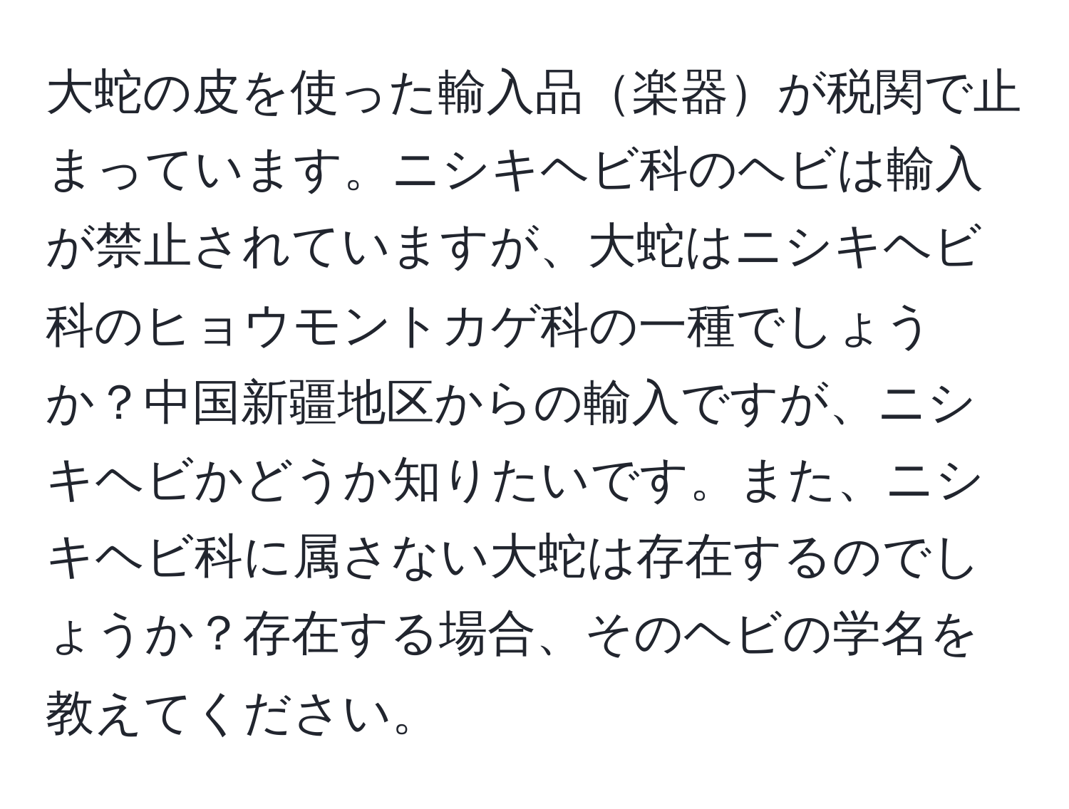 大蛇の皮を使った輸入品楽器が税関で止まっています。ニシキヘビ科のヘビは輸入が禁止されていますが、大蛇はニシキヘビ科のヒョウモントカゲ科の一種でしょうか？中国新疆地区からの輸入ですが、ニシキヘビかどうか知りたいです。また、ニシキヘビ科に属さない大蛇は存在するのでしょうか？存在する場合、そのヘビの学名を教えてください。