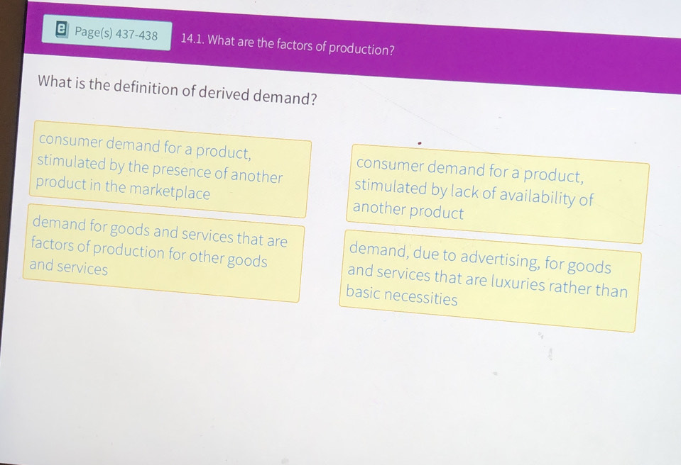 Page(s) 437-438 14.1. What are the factors of production?
What is the definition of derived demand?
consumer demand for a product, consumer demand for a product,
stimulated by the presence of another stimulated by lack of availability of
product in the marketplace another product
demand for goods and services that are demand, due to advertising, for goods
factors of production for other goods and services that are luxuries rather than
and services basic necessities