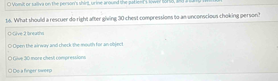 Vomit or saliva on the person's shirt, urine around the patient's lower torso, and a damp swimsult
16. What should a rescuer do right after giving 30 chest compressions to an unconscious choking person?
O Give 2 breaths
Open the airway and check the mouth for an object
Give 30 more chest compressions
O Do a finger sweep