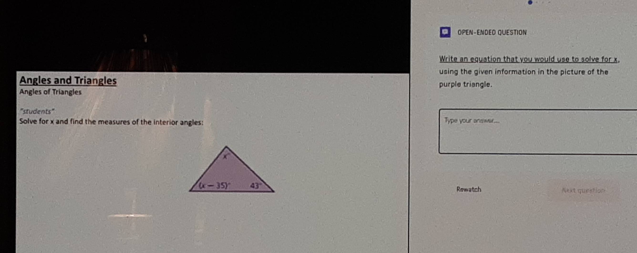 OPEN-ENDED QUESTION
Write an equation that you would use to solve for x.
using the given information in the picture of the
Angles and Triangles
purple triangle.
Angles of Triangles
"students"
Solve for x and find the measures of the interior angles:
Type your answer...
Rewatch Next question