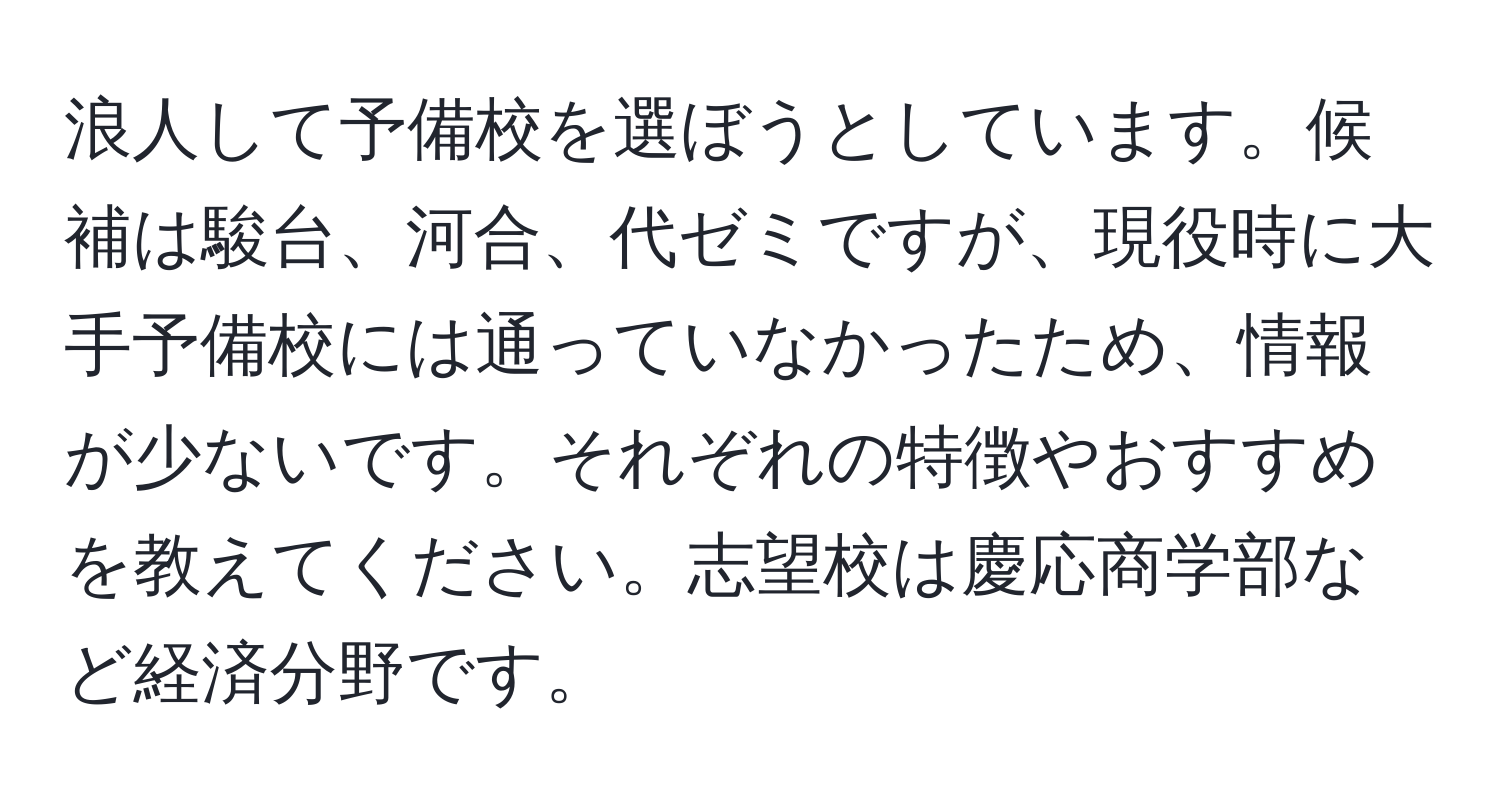 浪人して予備校を選ぼうとしています。候補は駿台、河合、代ゼミですが、現役時に大手予備校には通っていなかったため、情報が少ないです。それぞれの特徴やおすすめを教えてください。志望校は慶応商学部など経済分野です。