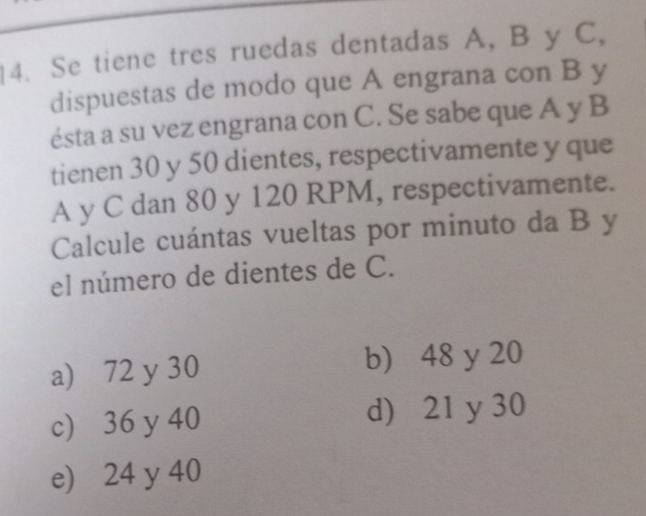 Se tiene tres ruedas dentadas A, B y C,
dispuestas de modo que A engrana con B y
ésta a su vez engrana con C. Se sabe que A y B
tienen 30 y 50 dientes, respectivamente y que
A y C dan 80 y 120 RPM, respectivamente.
Calcule cuántas vueltas por minuto da B y
el número de dientes de C.
a) 72 y 30 b) 48 y 20
c) 36 y 40 d) 21 y 30
e) 24 y 40