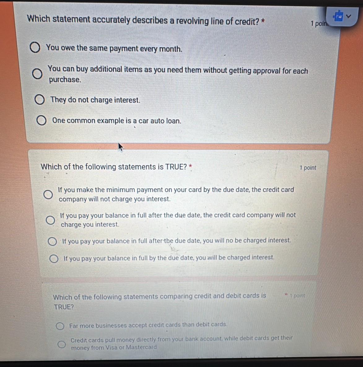 Which statement accurately describes a revolving line of credit? *
1 poin
You owe the same payment every month.
You can buy additional items as you need them without getting approval for each
purchase.
They do not charge interest.
One common example is a car auto loan.
Which of the following statements is TRUE? * 1 point
If you make the minimum payment on your card by the due date, the credit card
company will not charge you interest.
If you pay your balance in full after the due date, the credit card company will not
charge you interest.
If you pay your balance in full after the due date, you will no be charged interest.
If you pay your balance in full by the due date, you will be charged interest.
Which of the following statements comparing credit and debit cards is 1 point
TRUE?
Far more businesses accept credit cards than debit cards.
Credit cards pull money directly from your bank account, while debit cards get their
money from Visa or Mastercard