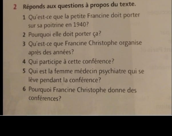 Réponds aux questions à propos du texte. 
1 Qu'est-ce que la petite Francine doit porter 
sur sa poitrine en 1940? 
2 Pourquoi elle doit porter ça? 
3 Qu'est-ce que Francine Christophe organise 
après des années? 
4 Qui participe à cette conférence? 
5 Qui est la femme médecin psychiatre qui se 
lève pendant la conférence? 
6 Pourquoi Francine Christophe donne des 
conférences?