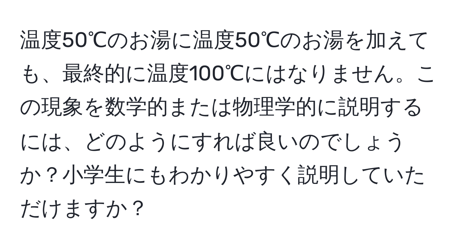 温度50℃のお湯に温度50℃のお湯を加えても、最終的に温度100℃にはなりません。この現象を数学的または物理学的に説明するには、どのようにすれば良いのでしょうか？小学生にもわかりやすく説明していただけますか？