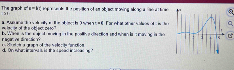 The graph of s=f(t) represents the position of an object moving along a line at time
t≥ 0. 
a. Assume the velocity of the object is 0 when t=0. For what other values of t is the 
velocity of the object zero? 
b. When is the object moving in the positive direction and when is it moving in the 
negative direction? 
c. Sketch a graph of the velocity function. 
d. On what intervals is the speed increasing?