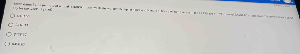 As ebargon sweed
pay for the week. (1 point)
Tessa earns $4.25 per hour at a local restaurant. Last week she worked 15 regular hours and 5 hours at time and half, and she made an average of 18% in tips on $1,236.00 in food sales. Determine Tessa's gross
$310.65
$318.11
$425.67
$450.87