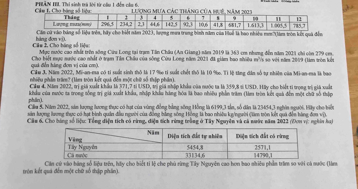 PHÀN III. Thí sinh trả lời từ câu 1 đến câu 6. # Xuất khẩu ONhập khẩu
Câu 1. Cho bảng số liệu:NG Củ
Căn cứ vào bảng số liệu trên, hãy cho biết năm 2023, lượng mưa trung bình năm của Huế là bao nhiêu mm?(làm tròn kết quả đến
hàng đơn vị).
Câu 2. Cho bảng số liệu:
Mực nước cao nhất trên sông Cửu Long tại trạm Tân Châu (An Giang) năm 2019 là 363 cm nhưng đến năm 2021 chỉ còn 279 cm.
Cho biết mực nước cao nhất ở trạm Tân Châu của sông Cửu Long năm 2021 đã giảm bao nhiêu m^3 */s so với năm 2019 (làm tròn kết
quả đến hàng đơn vị của cm).
Câu 3. Năm 2022, Mi-an-ma có tỉ suất sinh thô là 17 ‰ tỉ suất chết thô là 10 %. Tỉ lệ tăng dân số tự nhiên của Mi-an-ma là bao
nhiêu phần trăm? (làm tròn kết quả đến một chữ số thập phân).
Câu 4. Năm 2022, trị giá xuất khẩu là 371,7 tỉ USD, trị giá nhập khẩu của nước ta là 359,8 tỉ USD. Hãy cho biết tỉ trọng trị giá xuất
khẩu của nước ta trong tổng trị giá xuất khẩu, nhập khẩu hàng hóa là bao nhiêu phần trăm (làm tròn kết quả đến một chữ số thập
phân).
Câu 5. Năm 2022, sản lượng lương thực có hạt của vùng đồng bằng sông Hồng là 6199,3 tấn, số dân là 23454,3 nghìn người. Hãy cho biết
sản lượng lương thực có hạt bình quân đầu người của đồng bằng sông Hồng là bao nhiêu kg/người (làm tròn kết quả đến hàng đơn vị).
Câu 6. Cho bảng số liệu: Tổng diện tích có rừng, diện tích rừng trồng ở Tây Nguyên và cả nước năm 2022 (Đơn vị: nghìn ha)
Căn cứ vào bảng số liệu trên, hãy cho biết tỉ lệ che phủ rừng Tây Nguyên cao hơn bao nhiêu phần trăm so với cả nước (làm
tròn kết quả đến một chữ số thập phân).