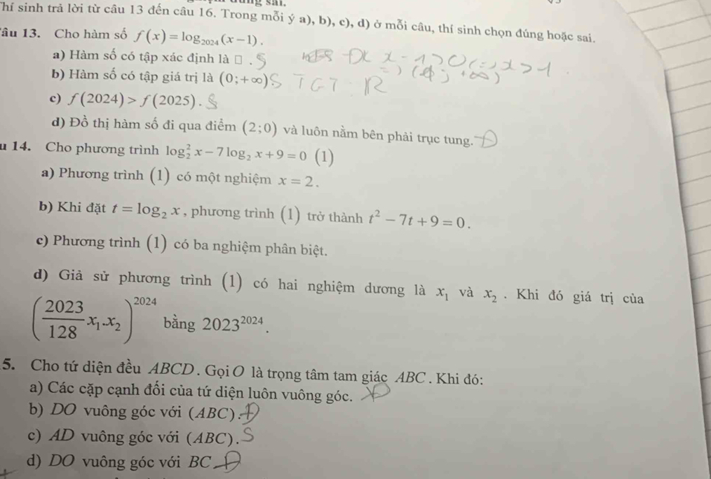 Thí sinh trả lời từ câu 13 đến câu 16. Trong mỗi ý a), b), c), d) ở mỗi câu, thí sinh chọn đúng hoặc sai.
âu 13. Cho hàm số f(x)=log _2024(x-1).
a) Hàm số có tập xác định là
b) Hàm số có tập giá trị là (0;+∈fty )
c) f(2024)>f(2025)
d) Đồ thị hàm số đi qua điểm (2;0) và luôn nằm bên phải trục tung.
u 14. Cho phương trình log _2^(2x-7log _2)x+9=0 (1)
a) Phương trình (1) có một nghiệm x=2.
b) Khi đặt t=log _2x , phương trình (1) trở thành t^2-7t+9=0.
c) Phương trình (1) có ba nghiệm phân biệt.
d) Giả sử phương trình (1) có hai nghiệm dương là x_1 và x_2. Khi đó giá trị của
( 2023/128 x_1.x_2)^2024 bằng 2023^(2024). 
5. Cho tứ diện đều ABCD. Gọi O là trọng tâm tam giác ABC. Khi đó:
a) Các cặp cạnh đối của tứ diện luôn vuông góc.
b) DO vuông góc với (ABC):
c) AD vuông góc với (ABC).
d) DO vuông góc với BC