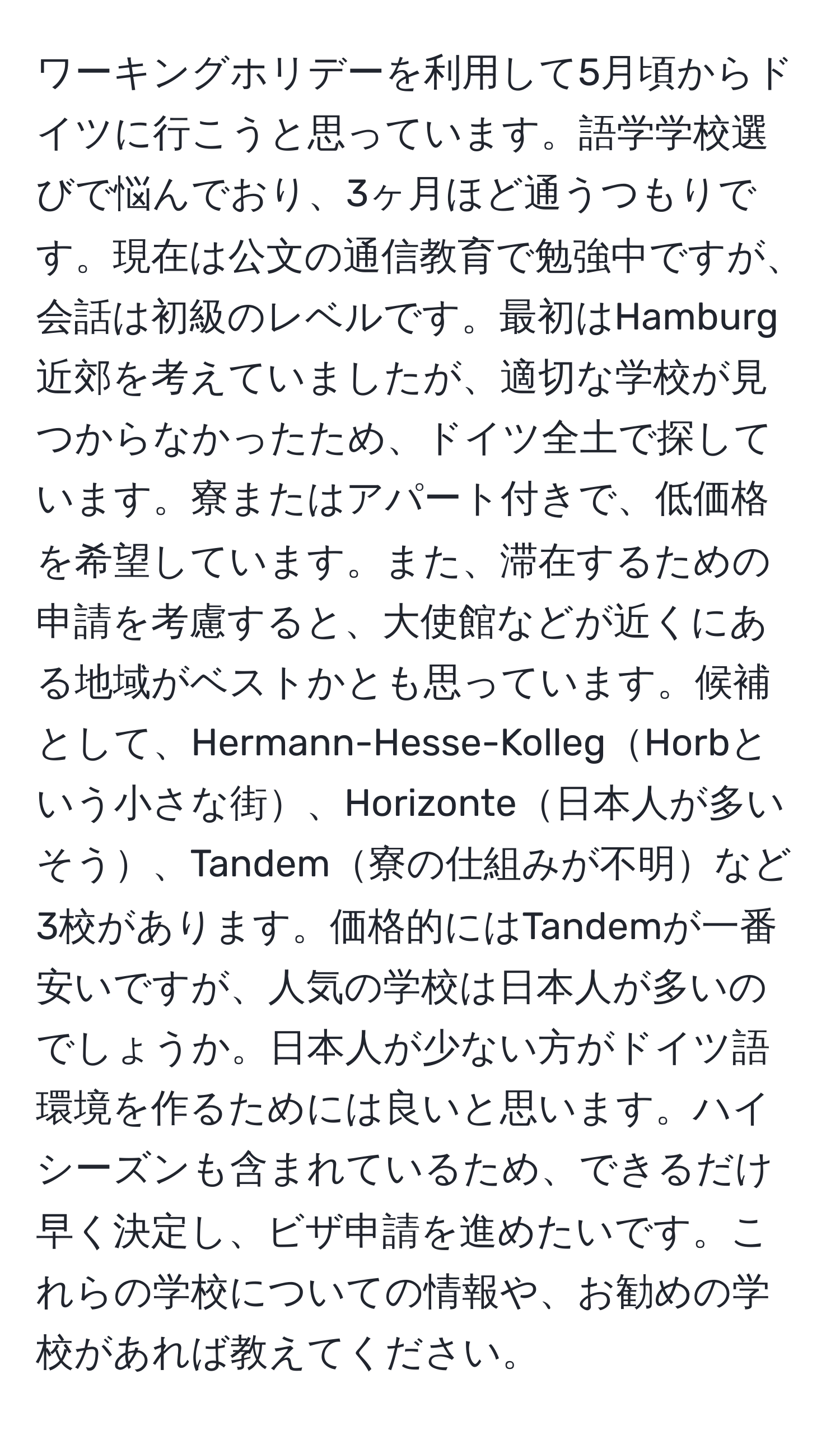 ワーキングホリデーを利用して5月頃からドイツに行こうと思っています。語学学校選びで悩んでおり、3ヶ月ほど通うつもりです。現在は公文の通信教育で勉強中ですが、会話は初級のレベルです。最初はHamburg近郊を考えていましたが、適切な学校が見つからなかったため、ドイツ全土で探しています。寮またはアパート付きで、低価格を希望しています。また、滞在するための申請を考慮すると、大使館などが近くにある地域がベストかとも思っています。候補として、Hermann-Hesse-KollegHorbという小さな街、Horizonte日本人が多いそう、Tandem寮の仕組みが不明など3校があります。価格的にはTandemが一番安いですが、人気の学校は日本人が多いのでしょうか。日本人が少ない方がドイツ語環境を作るためには良いと思います。ハイシーズンも含まれているため、できるだけ早く決定し、ビザ申請を進めたいです。これらの学校についての情報や、お勧めの学校があれば教えてください。