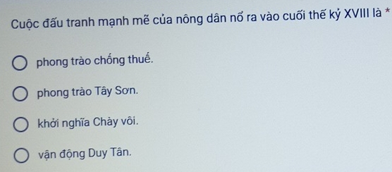 Cuộc đấu tranh mạnh mẽ của nông dân nổ ra vào cuối thế kỷ XVIII là *
phong trào chống thuế.
phong trào Tây Sơn.
khởi nghĩa Chày vôi.
vận động Duy Tân.