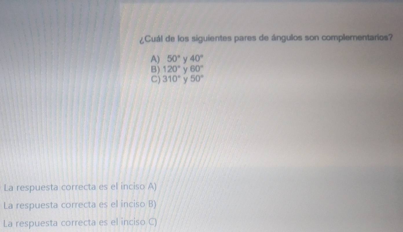 ¿Cuál de los siguientes pares de ángulos son complementarios?
A) 50° y 40°
B) 120° y 60°
C) 310° y 50°
La respuesta correcta es el inciso A)
La respuesta correcta es el inciso B)
La respuesta correcta es el inciso C)