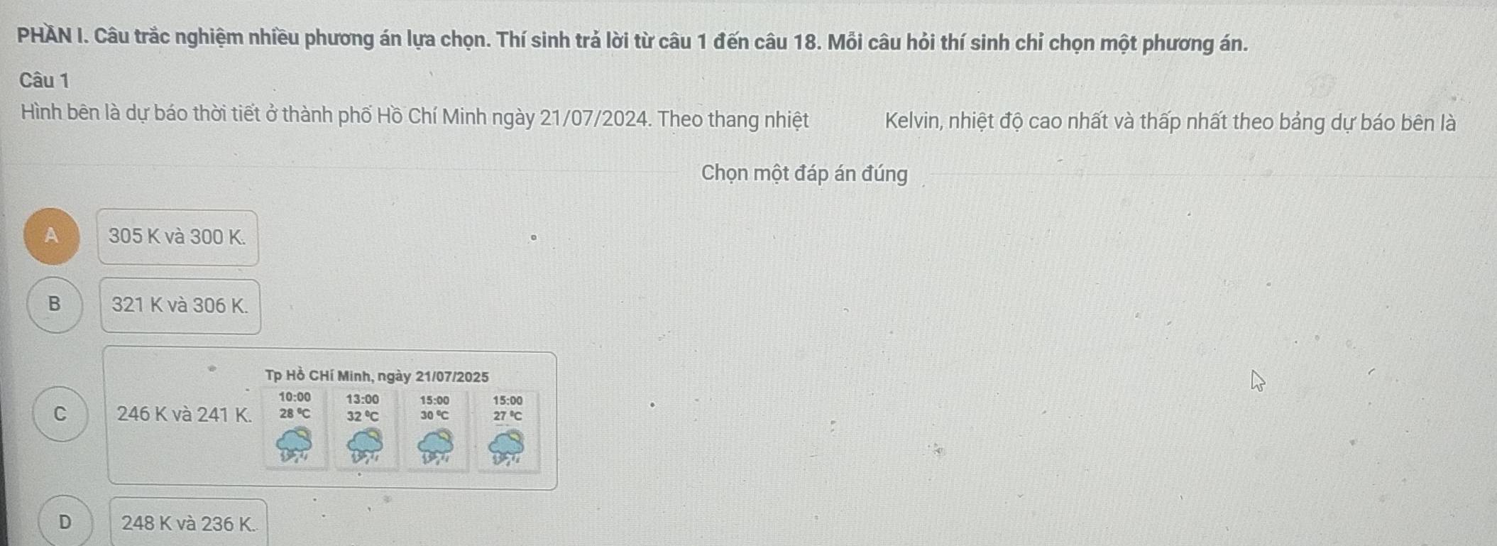 PHAN I. Câu trắc nghiệm nhiều phương án lựa chọn. Thí sinh trả lời từ câu 1 đến câu 18. Mỗi câu hỏi thí sinh chỉ chọn một phương án.
Câu 1
Hình bên là dự báo thời tiết ở thành phố Hồ Chí Minh ngày 21/07/2024. Theo thang nhiệt Kelvin, nhiệt độ cao nhất và thấp nhất theo bảng dự báo bên là
Chọn một đáp án đúng
A 305 K và 300 K.
B 321 K và 306 K.
Tp Hồ CHí Minh, ngày 21/07/2025
10:00 13:00 15:00 15:00
C 246K và 241K. 28°C 32°C 30°C 27°C
D 248K và 236 K.