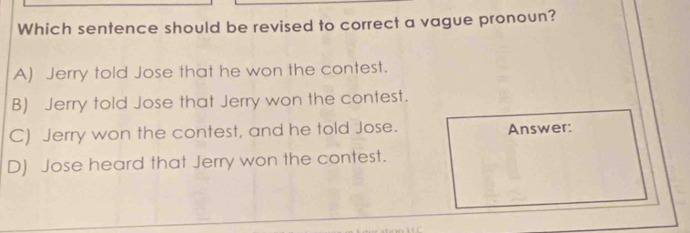 Which sentence should be revised to correct a vague pronoun?
A) Jerry told Jose that he won the contest.
B) Jerry told Jose that Jerry won the contest.
C) Jerry won the contest, and he told Jose. Answer:
D) Jose heard that Jerry won the contest.